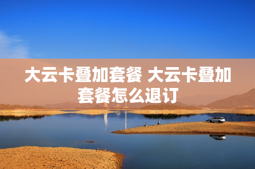大云卡叠加套餐 大云卡叠加套餐怎么退订