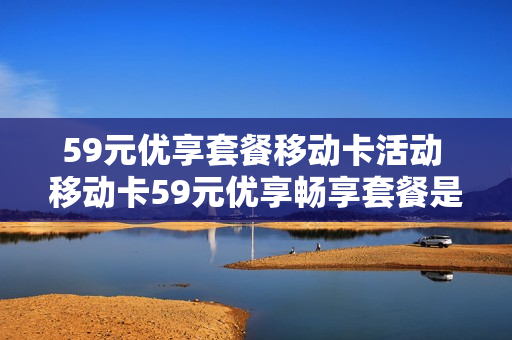 59元优享套餐移动卡活动 移动卡59元优享畅享套餐是无限量的吗