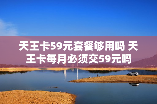 天王卡59元套餐够用吗 天王卡每月必须交59元吗