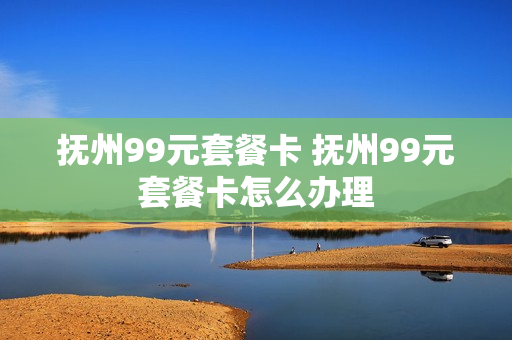 抚州99元套餐卡 抚州99元套餐卡怎么办理