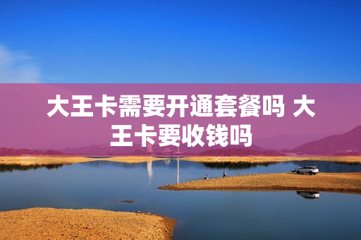 大王卡需要开通套餐吗 大王卡要收钱吗