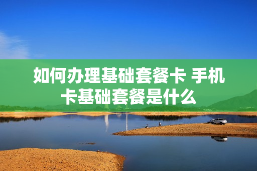 如何办理基础套餐卡 手机卡基础套餐是什么