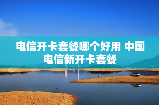 电信开卡套餐哪个好用 中国电信新开卡套餐
