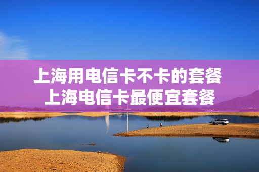 上海用电信卡不卡的套餐 上海电信卡最便宜套餐