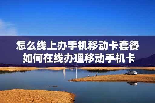 怎么线上办手机移动卡套餐 如何在线办理移动手机卡