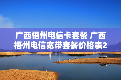 广西梧州电信卡套餐 广西梧州电信宽带套餐价格表2021