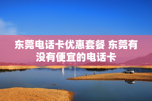 东莞电话卡优惠套餐 东莞有没有便宜的电话卡