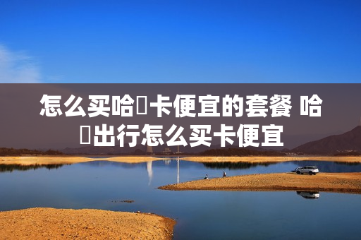 怎么买哈啰卡便宜的套餐 哈啰出行怎么买卡便宜
