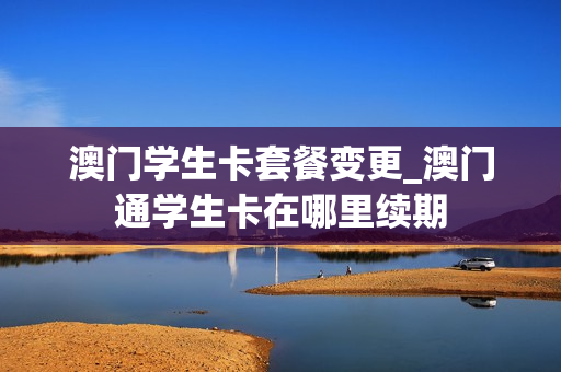澳门学生卡套餐变更_澳门通学生卡在哪里续期