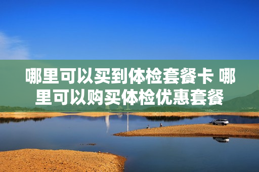 哪里可以买到体检套餐卡 哪里可以购买体检优惠套餐