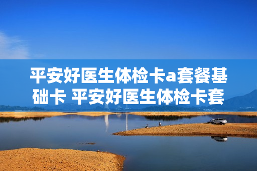 平安好医生体检卡a套餐基础卡 平安好医生体检卡套餐明细