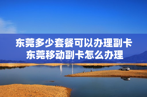 东莞多少套餐可以办理副卡 东莞移动副卡怎么办理
