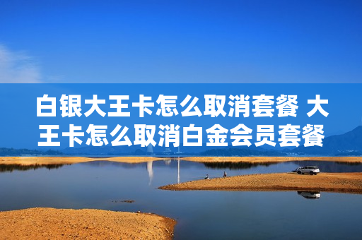 白银大王卡怎么取消套餐 大王卡怎么取消白金会员套餐