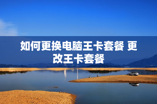 如何更换电脑王卡套餐 更改王卡套餐