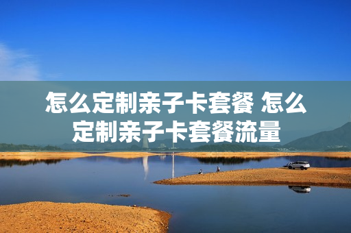 怎么定制亲子卡套餐 怎么定制亲子卡套餐流量