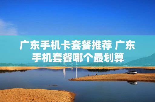 广东手机卡套餐推荐 广东手机套餐哪个最划算
