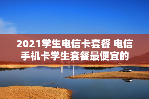 2021学生电信卡套餐 电信手机卡学生套餐最便宜的
