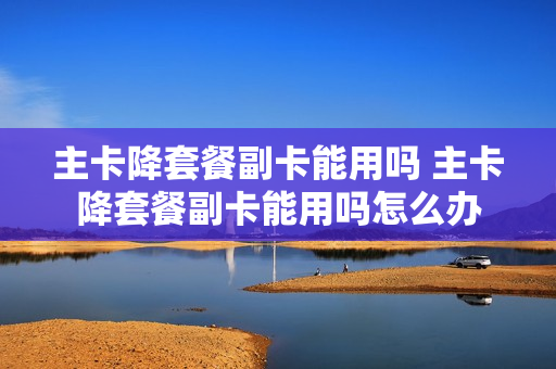 主卡降套餐副卡能用吗 主卡降套餐副卡能用吗怎么办