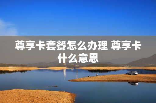 尊享卡套餐怎么办理 尊享卡什么意思
