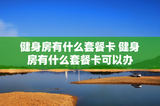 健身房有什么套餐卡 健身房有什么套餐卡可以办