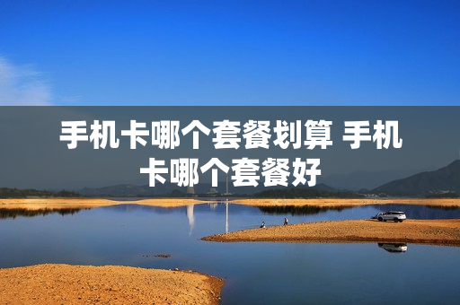 手机卡哪个套餐划算 手机卡哪个套餐好
