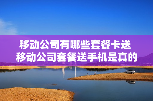 移动公司有哪些套餐卡送 移动公司套餐送手机是真的吗