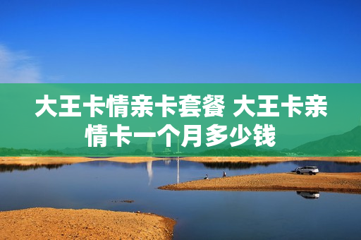 大王卡情亲卡套餐 大王卡亲情卡一个月多少钱