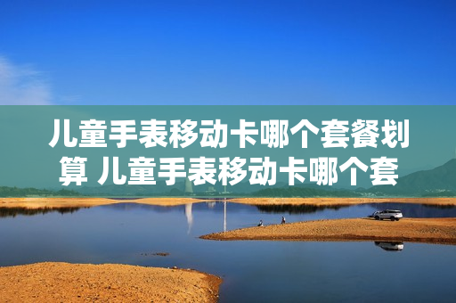 儿童手表移动卡哪个套餐划算 儿童手表移动卡哪个套餐划算一点