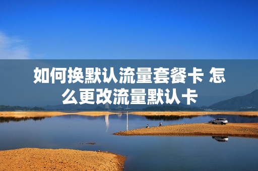如何换默认流量套餐卡 怎么更改流量默认卡