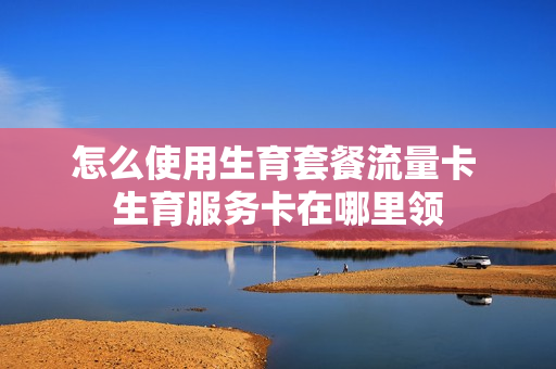 怎么使用生育套餐流量卡 生育服务卡在哪里领