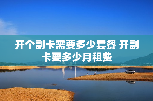 开个副卡需要多少套餐 开副卡要多少月租费