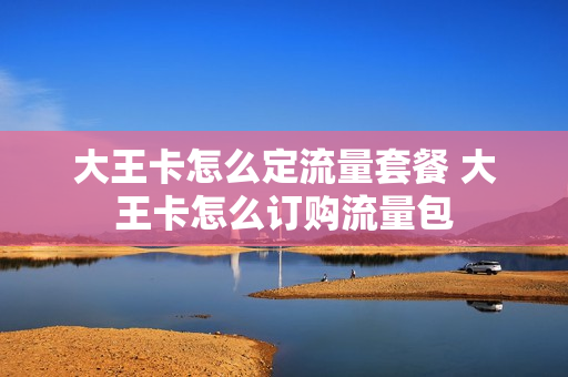 大王卡怎么定流量套餐 大王卡怎么订购流量包