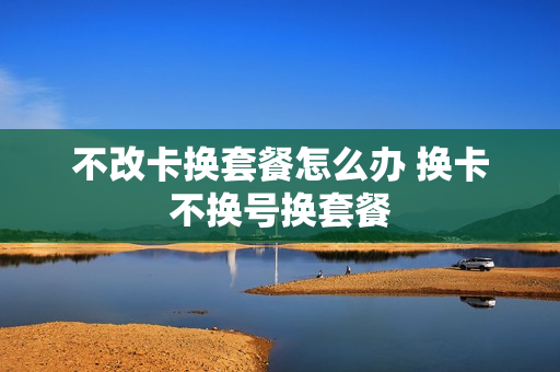 不改卡换套餐怎么办 换卡不换号换套餐