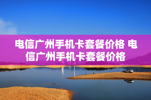 电信广州手机卡套餐价格 电信广州手机卡套餐价格