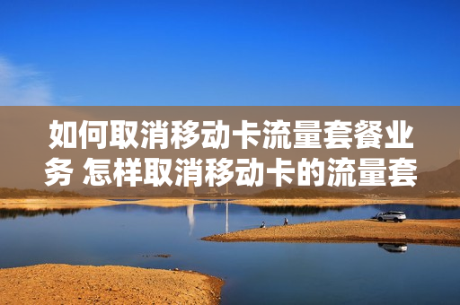 如何取消移动卡流量套餐业务 怎样取消移动卡的流量套餐