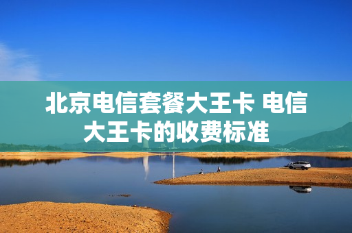 北京电信套餐大王卡 电信大王卡的收费标准
