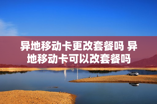 异地移动卡更改套餐吗 异地移动卡可以改套餐吗