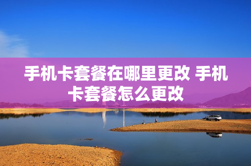 手机卡套餐在哪里更改 手机卡套餐怎么更改