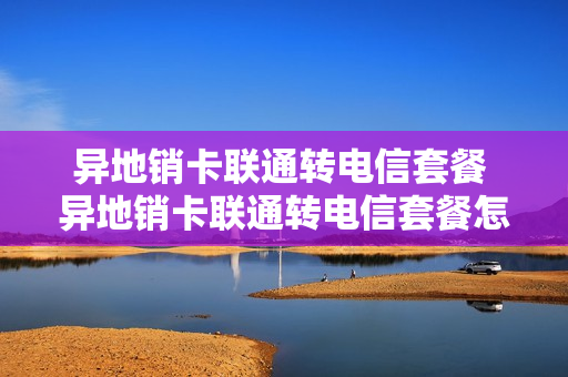 异地销卡联通转电信套餐 异地销卡联通转电信套餐怎么办