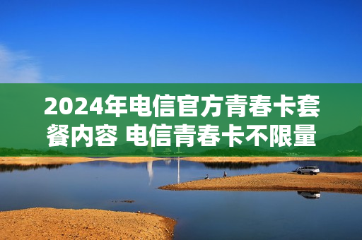 2024年电信官方青春卡套餐内容 电信青春卡不限量办理