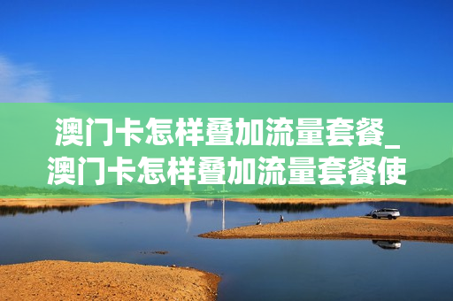 澳门卡怎样叠加流量套餐_澳门卡怎样叠加流量套餐使用