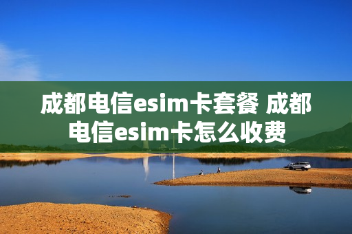 成都电信esim卡套餐 成都电信esim卡怎么收费