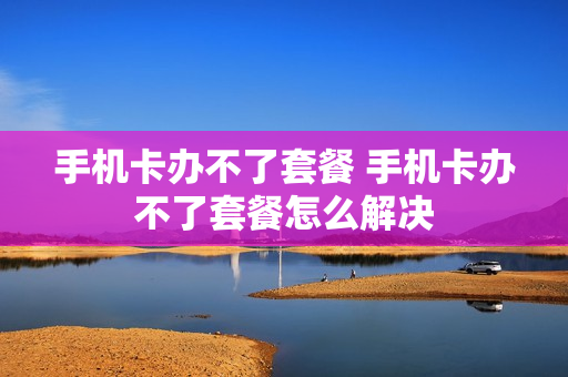 手机卡办不了套餐 手机卡办不了套餐怎么解决