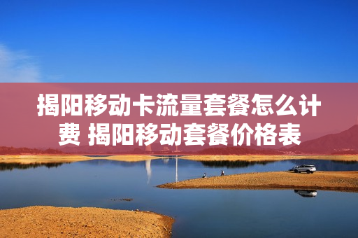 揭阳移动卡流量套餐怎么计费 揭阳移动套餐价格表