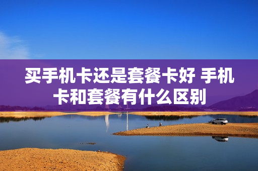 买手机卡还是套餐卡好 手机卡和套餐有什么区别