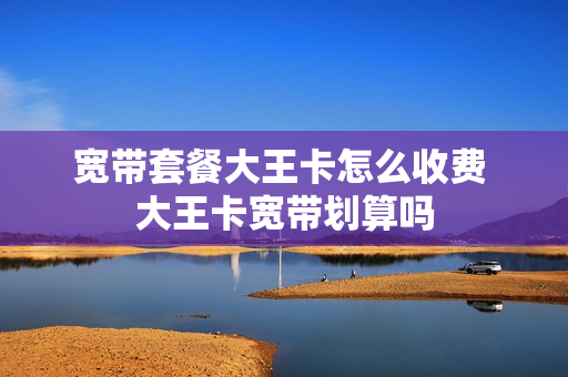 宽带套餐大王卡怎么收费 大王卡宽带划算吗