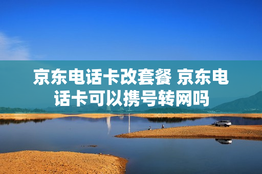 京东电话卡改套餐 京东电话卡可以携号转网吗