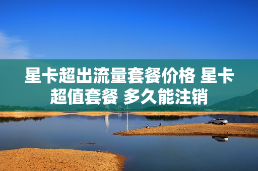 星卡超出流量套餐价格 星卡超值套餐 多久能注销