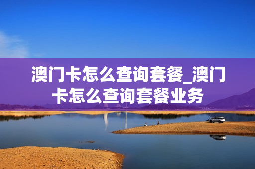 澳门卡怎么查询套餐_澳门卡怎么查询套餐业务