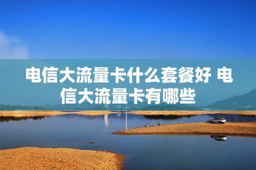 电信大流量卡什么套餐好 电信大流量卡有哪些